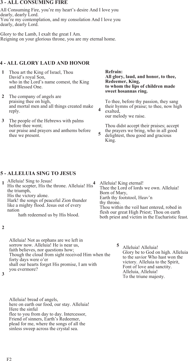 F2 Alleluia! bread of angels, here on earth our food, our stay. Alleluia! Here the sinful flee to you from day to day. Intercessor, Friend of sinners, Earth’s Redeemer, plead for me, where the songs of all the sinless sweep across the crystal sea. Alleluia! King eternal! Thee the Lord of lords we own. Alleluia! Born of Mary, Earth thy footstool, Heav’n thy throne. Thou within the veil hast entered, robed in flesh our great High Priest; Thou on earth both priest and victim in the Eucharistic feast. 5 - ALLELUIA SING TO JESUS Alleluia! Sing to Jesus! His the scepter, His the throne. Alleluia! His the triumph, His the victory alone. Hark! the songs of peaceful Zion thunder like a mighty flood. Jesus out of every nation hath redeemed us by His blood. 1 2 3 4 4 - ALL GLORY LAUD AND HONOR Thou art the King of Israel, Thou David’s royal Son, who in the Lord’s name comest, the King and Blessed One. The company of angels are praising thee on high, and mortal men and all things created make reply. The people of the Hebrews with palms before thee went; our praise and prayers and anthems before thee we present. Refrain: All glory, laud, and honor, to thee, Redeemer, King, to whom the lips of children made sweet hosannas ring. To thee, before thy passion, they sang their hymns of praise; to thee, now high exalted, our melody we raise. Thou didst accept their praises; accept the prayers we bring, who in all good delightest, thou good and gracious King. 1 2 3 4 5 3 - ALL CONSUMING FIRE All Consuming Fire, you’re my heart’s desire And I love you dearly, dearly Lord. You’re my contemplation, and my consolation And I love you dearly, dearly Lord. Glory to the Lamb, I exalt the great I Am. Reigning on your glorious throne, you are my eternal home. Alleluia! Not as orphans are we left in sorrow now. Alleluia! He is near us, faith believes, nor questions how; Though the cloud from sight received Him when the forty days were o’er shall our hearts forget His promise, I am with you evermore? Alleluia! Alleluia! Glory be to God on high. Alleluia to the savior Who hast won the victory. Alleluia to the Spirit, Font of love and sanctity. Alleluia, Alleluia! To the triune majesty. 5